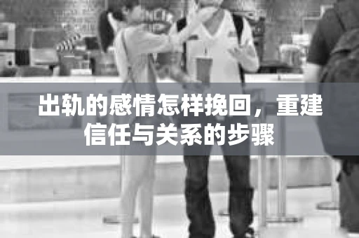 出轨的感情怎样挽回，重建信任与关系的步骤