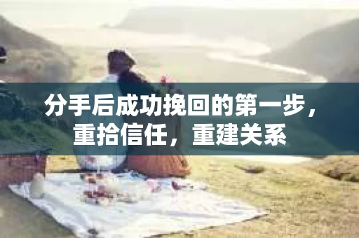 分手后成功挽回的第一步，重拾信任，重建关系