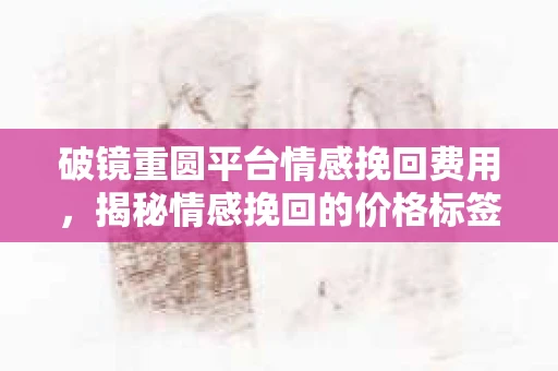 破镜重圆平台情感挽回费用，揭秘情感挽回的价格标签