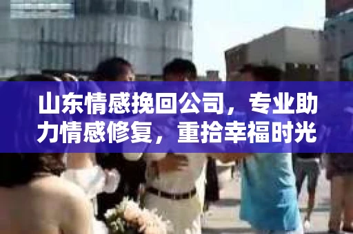 山东情感挽回公司，专业助力情感修复，重拾幸福时光