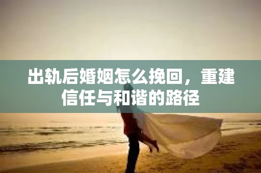 出轨后婚姻怎么挽回，重建信任与和谐的路径