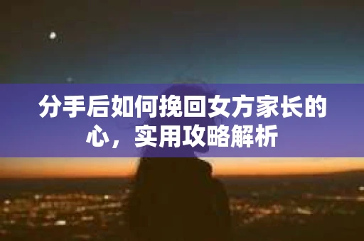 分手后如何挽回女方家长的心，实用攻略解析