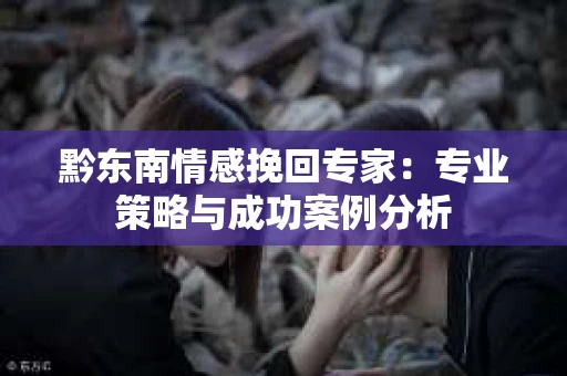 黔东南情感挽回专家：专业策略与成功案例分析