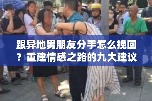 跟异地男朋友分手怎么挽回?重建情感之路的九大建议 跟异地男朋友分手怎么挽回?重建情感之路的九大建议