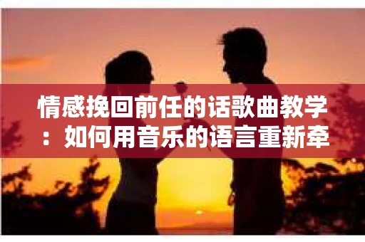 情感挽回前任的话歌曲教学：如何用音乐的语言重新牵动彼此的心弦
