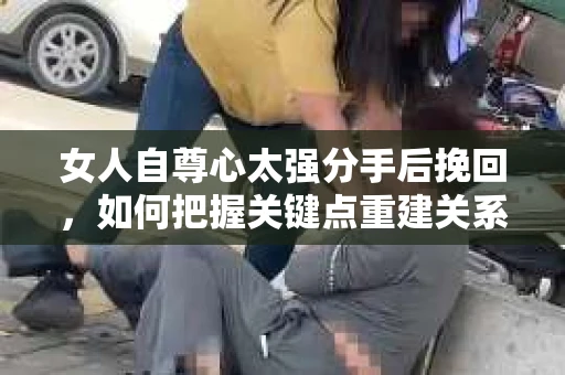 女人自尊心太强分手后挽回，如何把握关键点重建关系