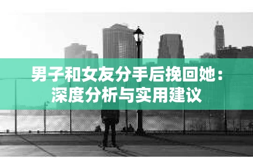 男子和女友分手后挽回她：深度分析与实用建议