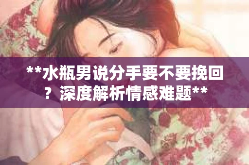 **水瓶男说分手要不要挽回？深度解析情感难题**