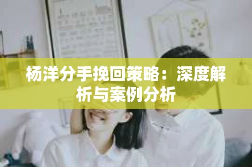杨洋分手挽回策略：深度解析与案例分析