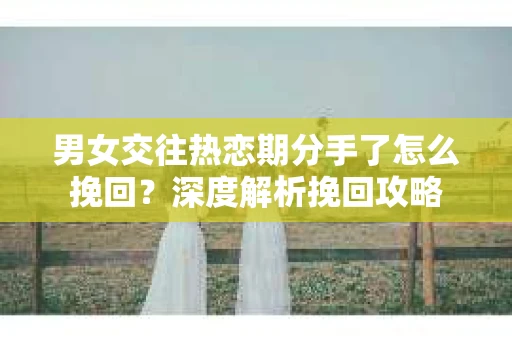 男女交往热恋期分手了怎么挽回？深度解析挽回攻略