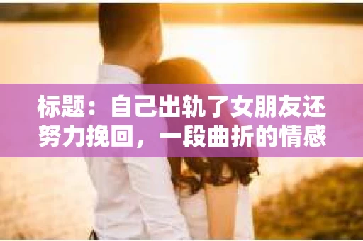 标题：自己出轨了女朋友还努力挽回，一段曲折的情感救赎之路