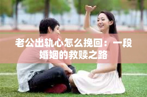 老公出轨心怎么挽回：一段婚姻的救赎之路