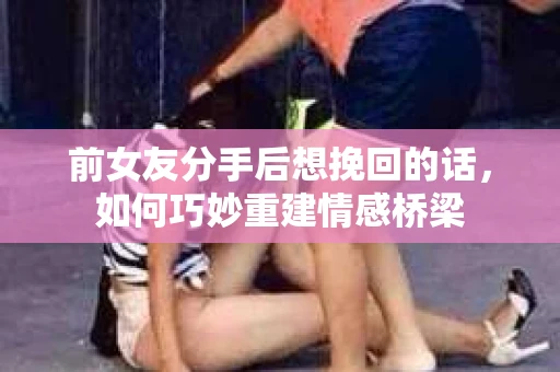 前女友分手后想挽回的话,如何巧妙重建情感桥梁 前女友分手后想挽回的话,如何巧妙重建情感桥梁