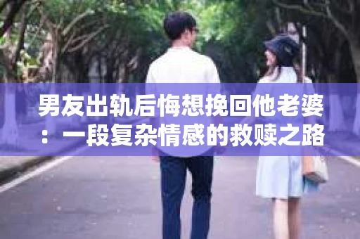 男友出轨后悔想挽回他老婆：一段复杂情感的救赎之路