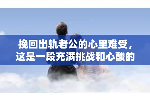 挽回出轨老公的心里难受，这是一段充满挑战和心酸的历程。在这个问题上，我采访了多位情感专家，结合实际案例，试图为大家提供一些有用的建议。