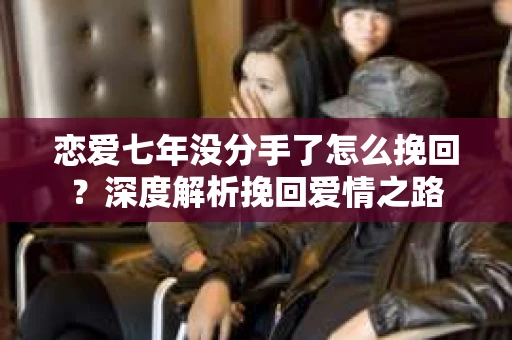 恋爱七年没分手了怎么挽回？深度解析挽回爱情之路