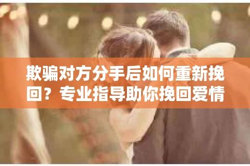 欺骗对方分手后如何重新挽回？专业指导助你挽回爱情