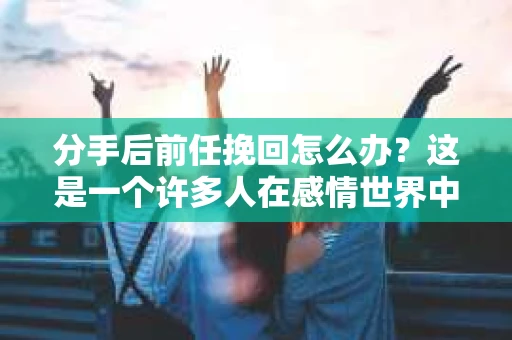 分手后前任挽回怎么办？这是一个许多人在感情世界中都会遇到的问题。面对这样的情况，我们该如何应对？本文将为你提供一些建议，帮助你挽回前任