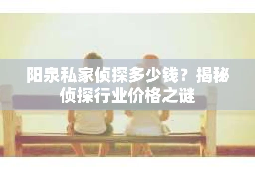 阳泉私家侦探多少钱？揭秘侦探行业价格之谜