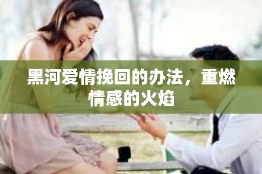 黑河爱情挽回的办法,重燃情感的火焰 黑河爱情挽回的办法,重燃情感的火焰