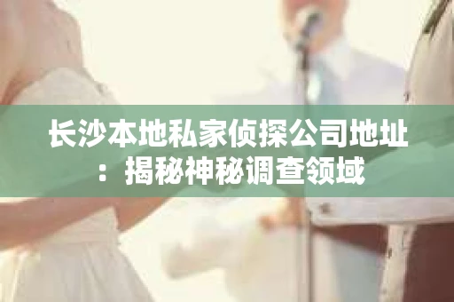 长沙本地私家侦探公司地址：揭秘神秘调查领域