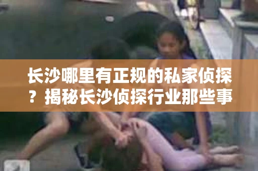长沙哪里有正规的私家侦探？揭秘长沙侦探行业那些事儿