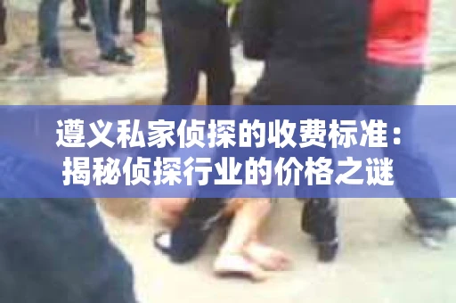 遵义私家侦探的收费标准：揭秘侦探行业的价格之谜