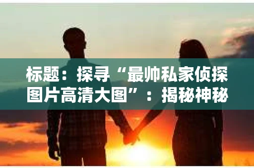标题：探寻“最帅私家侦探图片高清大图”：揭秘神秘侦探的帅气瞬间