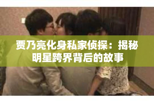 贾乃亮化身私家侦探：揭秘明星跨界背后的故事