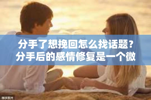 分手了想挽回怎么找话题？分手后的感情修复是一个微妙且敏感的过程，而找到合适的话题进行沟通，往往能起到至关重要的作用。以下是一些有助于挽回感情的话题建议，希望能帮助你重新点燃曾经的浪漫火花