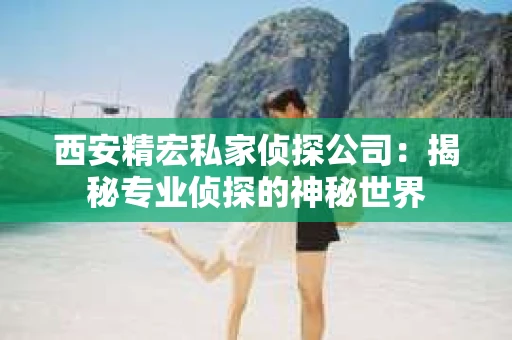 西安精宏私家侦探公司：揭秘专业侦探的神秘世界