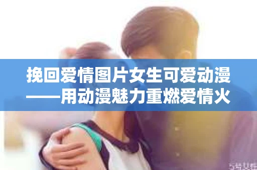 挽回爱情图片女生可爱动漫——用动漫魅力重燃爱情火花