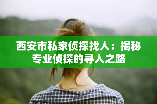 西安市私家侦探找人：揭秘专业侦探的寻人之路