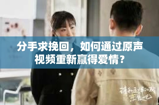 分手求挽回，如何通过原声视频重新赢得爱情？