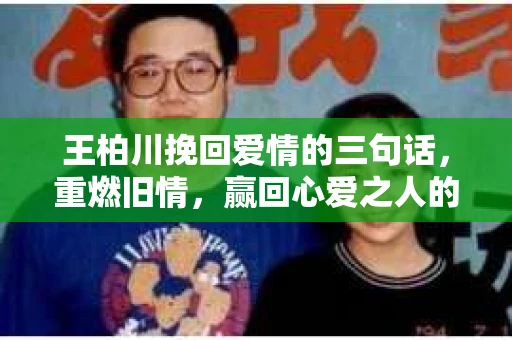 王柏川挽回爱情的三句话，重燃旧情，赢回心爱之人的方法