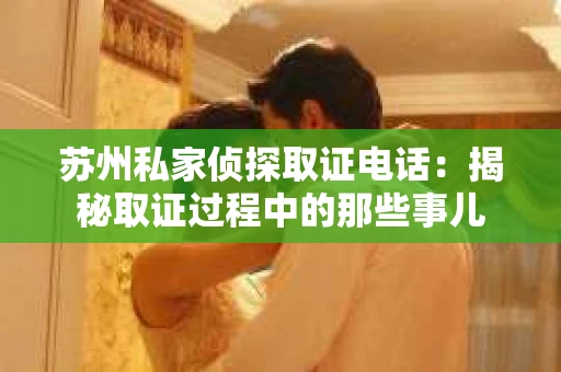 苏州私家侦探取证电话：揭秘取证过程中的那些事儿