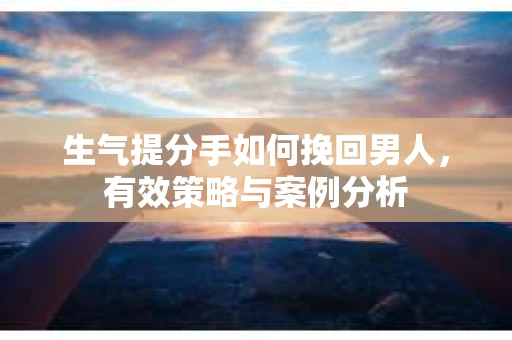 生气提分手如何挽回男人，有效策略与案例分析