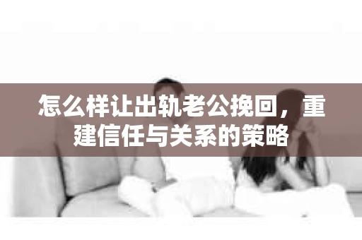 怎么样让出轨老公挽回，重建信任与关系的策略