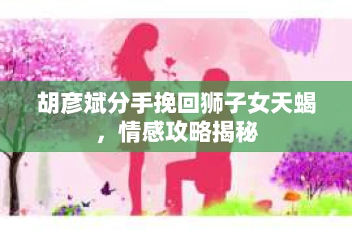 胡彦斌分手挽回狮子女天蝎，情感攻略揭秘