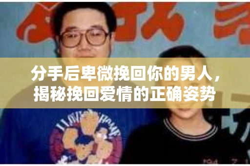 分手后卑微挽回你的男人，揭秘挽回爱情的正确姿势