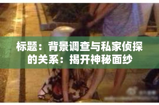 标题：背景调查与私家侦探的关系：揭开神秘面纱