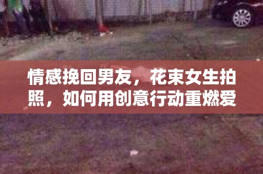 情感挽回男友，花束女生拍照，如何用创意行动重燃爱意